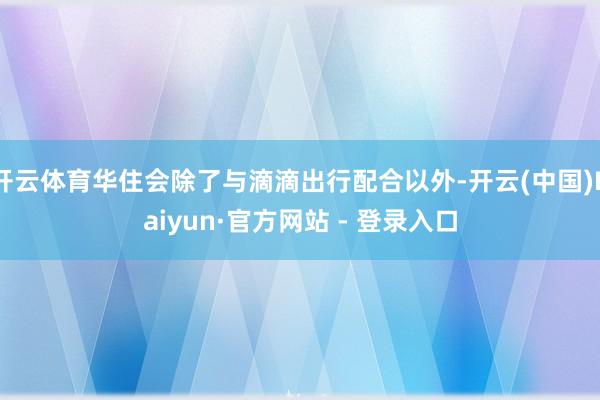 开云体育华住会除了与滴滴出行配合以外-开云(中国)Kaiyun·官方网站 - 登录入口