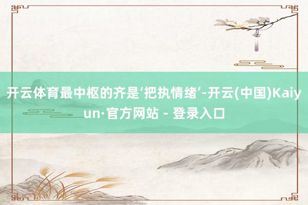 开云体育最中枢的齐是‘把执情绪’-开云(中国)Kaiyun·官方网站 - 登录入口