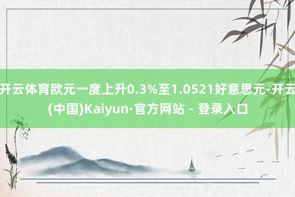 开云体育欧元一度上升0.3%至1.0521好意思元-开云(中国)Kaiyun·官方网站 - 登录入口
