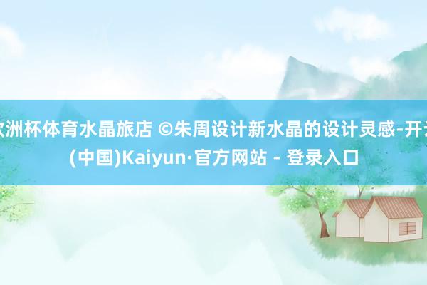 欧洲杯体育水晶旅店 ©朱周设计新水晶的设计灵感-开云(中国)Kaiyun·官方网站 - 登录入口