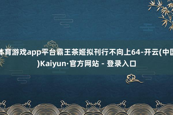 体育游戏app平台霸王茶姬拟刊行不向上64-开云(中国)Kaiyun·官方网站 - 登录入口