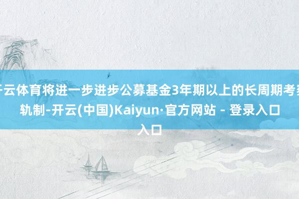 开云体育将进一步进步公募基金3年期以上的长周期考察轨制-开云(中国)Kaiyun·官方网站 - 登录入口