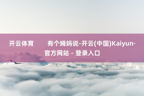开云体育        有个姆妈说-开云(中国)Kaiyun·官方网站 - 登录入口