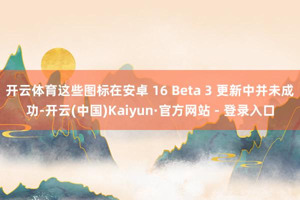 开云体育这些图标在安卓 16 Beta 3 更新中并未成功-开云(中国)Kaiyun·官方网站 - 登录入口