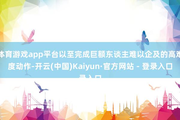 体育游戏app平台以至完成巨额东谈主难以企及的高难度动作-开云(中国)Kaiyun·官方网站 - 登录入口