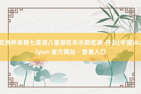 欧洲杯体育七里湖八里湖在丰水期成湖-开云(中国)Kaiyun·官方网站 - 登录入口