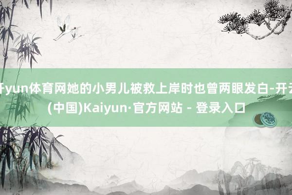 开yun体育网她的小男儿被救上岸时也曾两眼发白-开云(中国)Kaiyun·官方网站 - 登录入口