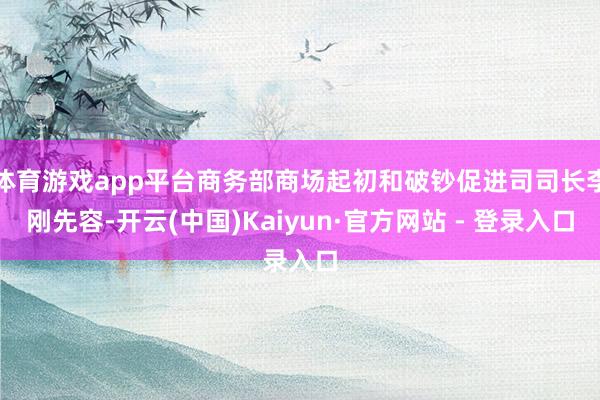 体育游戏app平台商务部商场起初和破钞促进司司长李刚先容-开云(中国)Kaiyun·官方网站 - 登录入口