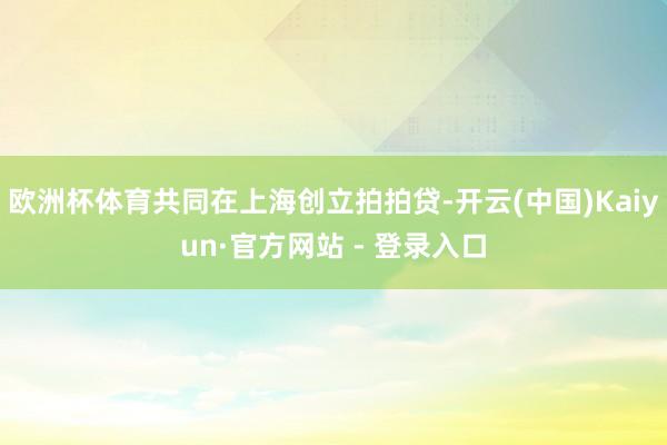 欧洲杯体育共同在上海创立拍拍贷-开云(中国)Kaiyun·官方网站 - 登录入口