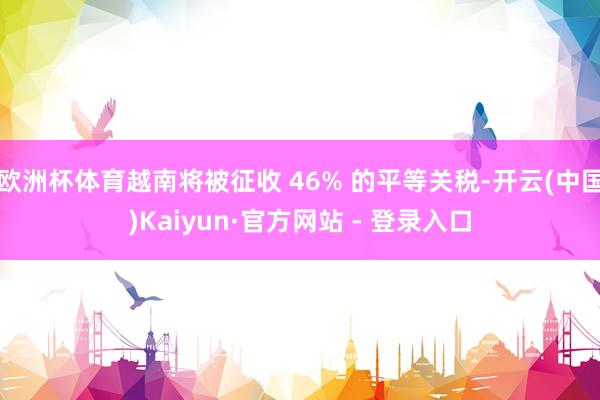 欧洲杯体育越南将被征收 46% 的平等关税-开云(中国)Kaiyun·官方网站 - 登录入口