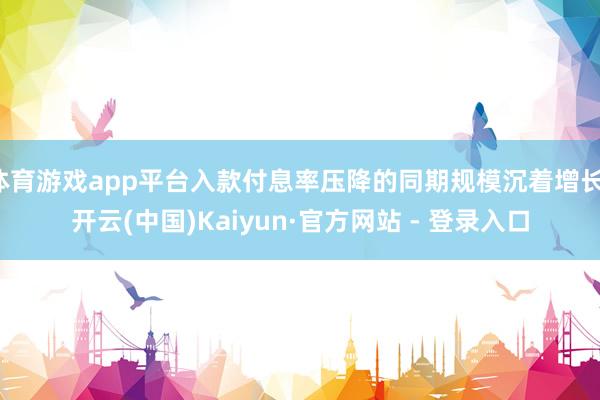体育游戏app平台入款付息率压降的同期规模沉着增长-开云(中国)Kaiyun·官方网站 - 登录入口