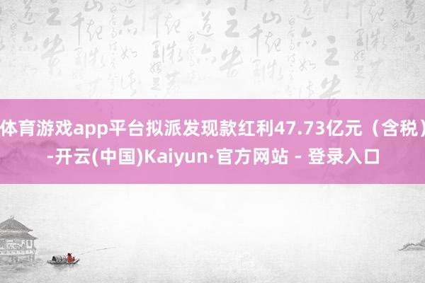 体育游戏app平台拟派发现款红利47.73亿元（含税）-开云(中国)Kaiyun·官方网站 - 登录入口