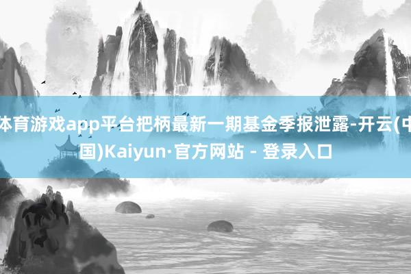 体育游戏app平台把柄最新一期基金季报泄露-开云(中国)Kaiyun·官方网站 - 登录入口