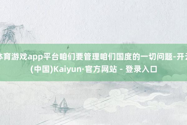 体育游戏app平台咱们要管理咱们国度的一切问题-开云(中国)Kaiyun·官方网站 - 登录入口