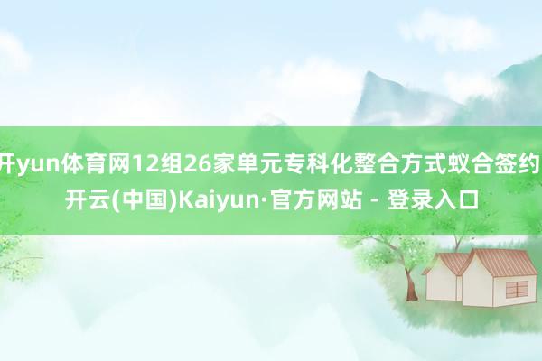 开yun体育网12组26家单元专科化整合方式蚁合签约-开云(中国)Kaiyun·官方网站 - 登录入口