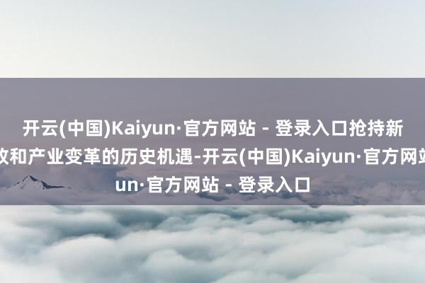 开云(中国)Kaiyun·官方网站 - 登录入口抢持新一轮科技篡改和产业变革的历史机遇-开云(中国)Kaiyun·官方网站 - 登录入口