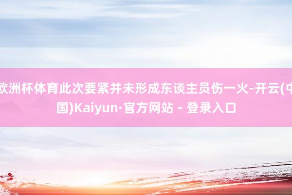 欧洲杯体育此次要紧并未形成东谈主员伤一火-开云(中国)Kaiyun·官方网站 - 登录入口