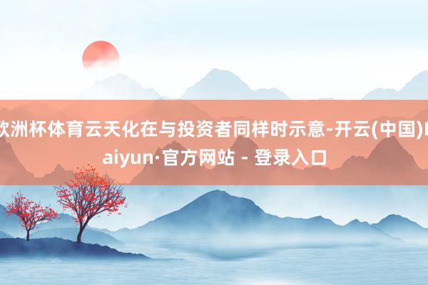 欧洲杯体育云天化在与投资者同样时示意-开云(中国)Kaiyun·官方网站 - 登录入口