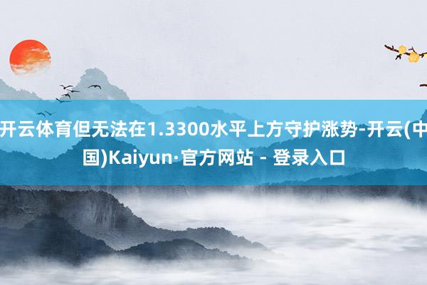 开云体育但无法在1.3300水平上方守护涨势-开云(中国)Kaiyun·官方网站 - 登录入口