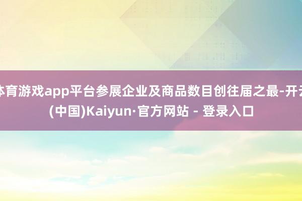 体育游戏app平台参展企业及商品数目创往届之最-开云(中国)Kaiyun·官方网站 - 登录入口
