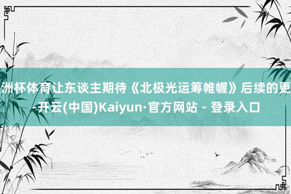 欧洲杯体育让东谈主期待《北极光运筹帷幄》后续的更新-开云(中国)Kaiyun·官方网站 - 登录入口