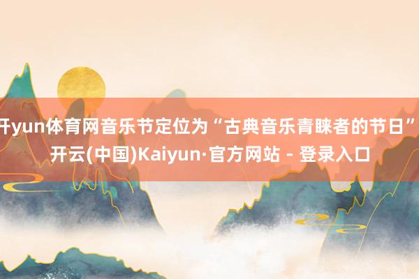 开yun体育网音乐节定位为“古典音乐青睐者的节日”-开云(中国)Kaiyun·官方网站 - 登录入口