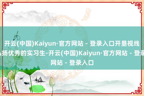 开云(中国)Kaiyun·官方网站 - 登录入口开垦视线  6.弘扬优秀的实习生-开云(中国)Kaiyun·官方网站 - 登录入口