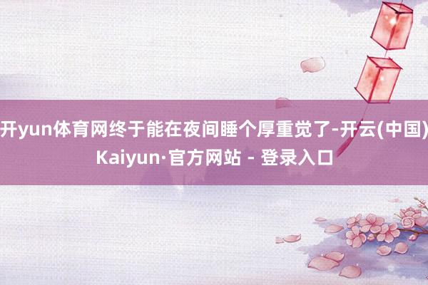 开yun体育网终于能在夜间睡个厚重觉了-开云(中国)Kaiyun·官方网站 - 登录入口