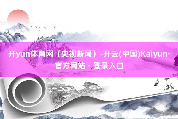 开yun体育网（央视新闻）-开云(中国)Kaiyun·官方网站 - 登录入口