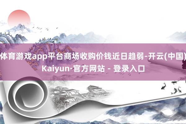 体育游戏app平台商场收购价钱近日趋弱-开云(中国)Kaiyun·官方网站 - 登录入口