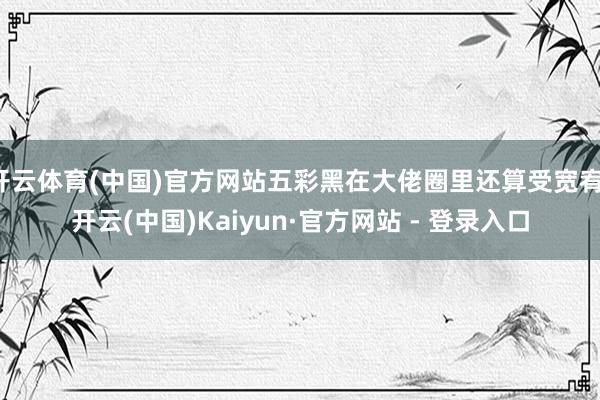 开云体育(中国)官方网站五彩黑在大佬圈里还算受宽宥-开云(中国)Kaiyun·官方网站 - 登录入口
