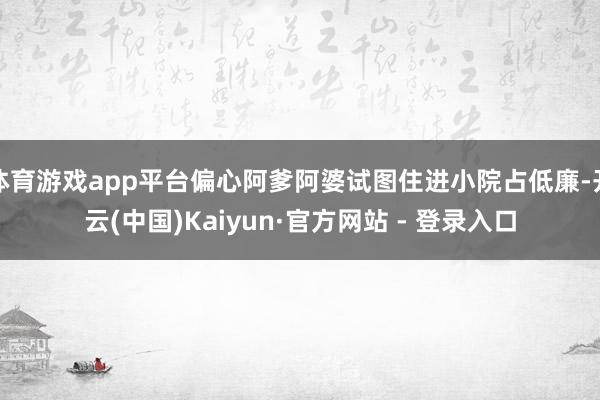 体育游戏app平台偏心阿爹阿婆试图住进小院占低廉-开云(中国)Kaiyun·官方网站 - 登录入口