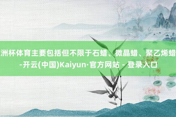 欧洲杯体育主要包括但不限于石蜡、微晶蜡、聚乙烯蜡等-开云(中国)Kaiyun·官方网站 - 登录入口