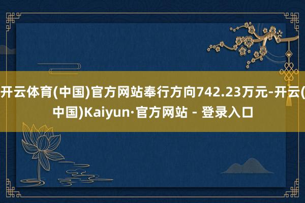 开云体育(中国)官方网站奉行方向742.23万元-开云(中国)Kaiyun·官方网站 - 登录入口