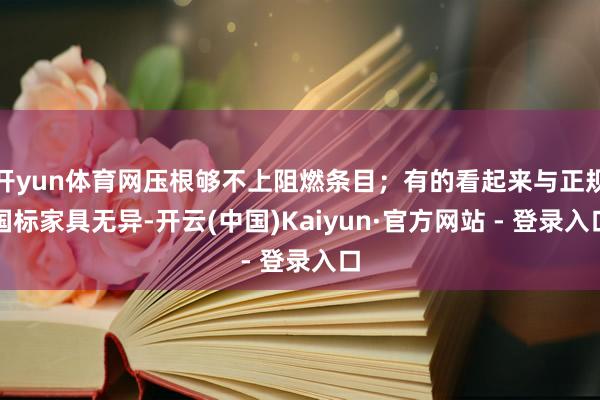 开yun体育网压根够不上阻燃条目；有的看起来与正规国标家具无异-开云(中国)Kaiyun·官方网站 - 登录入口