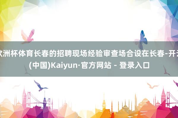 欧洲杯体育长春的招聘现场经验审查场合设在长春-开云(中国)K