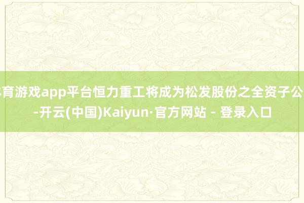体育游戏app平台恒力重工将成为松发股份之全资子公司-开云(中国)Kaiyun·官方网站 - 登录入口
