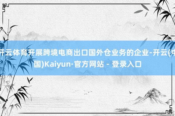 开云体育开展跨境电商出口国外仓业务的企业-开云(中国)Kaiyun·官方网站 - 登录入口