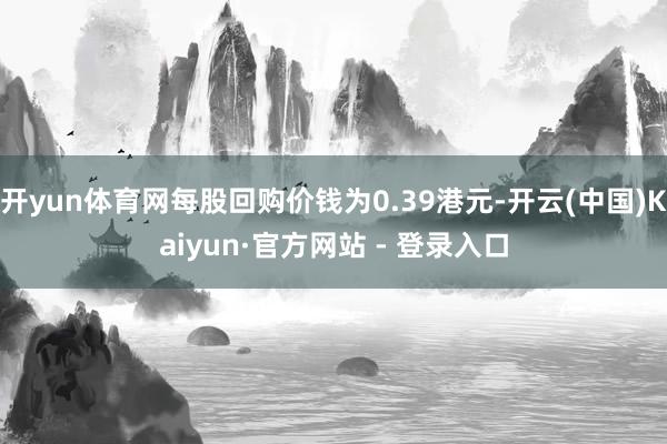 开yun体育网每股回购价钱为0.39港元-开云(中国)Kaiyun·官方网站 - 登录入口