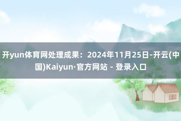 开yun体育网处理成果：2024年11月25日-开云(中国)Kaiyun·官方网站 - 登录入口