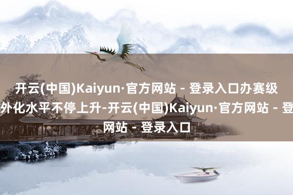 开云(中国)Kaiyun·官方网站 - 登录入口办赛级别和国外化水平不停上升-开云(中国)Kaiyun·官方网站 - 登录入口