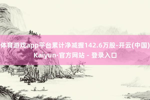 体育游戏app平台累计净减握142.6万股-开云(中国)Kaiyun·官方网站 - 登录入口