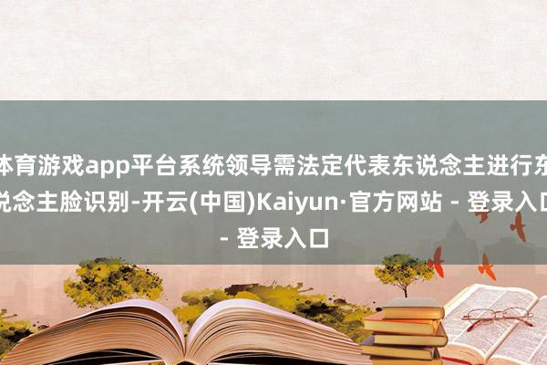 体育游戏app平台系统领导需法定代表东说念主进行东说念主脸识