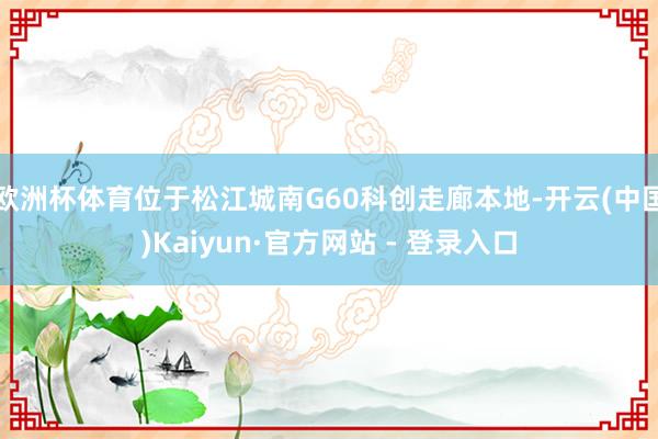 欧洲杯体育位于松江城南G60科创走廊本地-开云(中国)Kai