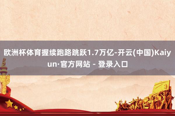 欧洲杯体育握续跑路跳跃1.7万亿-开云(中国)Kaiyun·