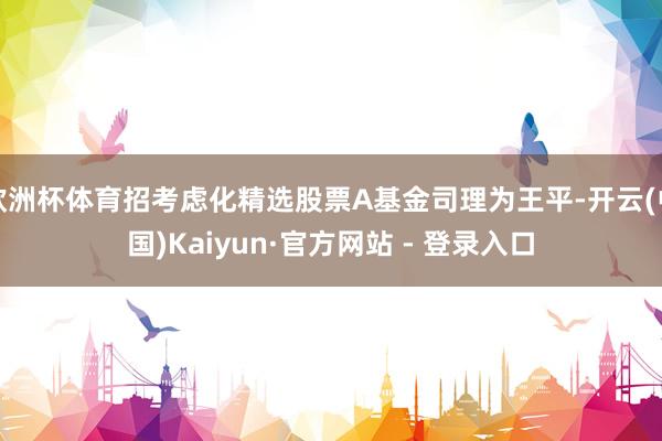 欧洲杯体育招考虑化精选股票A基金司理为王平-开云(中国)Ka