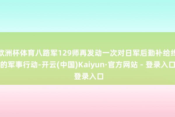 欧洲杯体育八路军129师再发动一次对日军后勤补给线的军事行动
