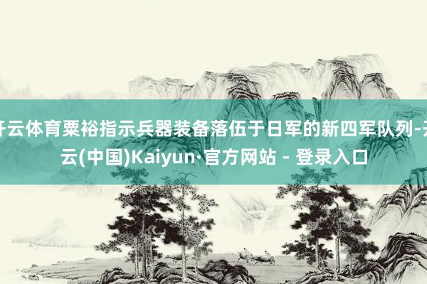 开云体育粟裕指示兵器装备落伍于日军的新四军队列-开云(中国)