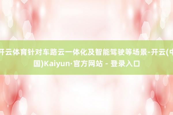 开云体育针对车路云一体化及智能驾驶等场景-开云(中国)Kaiyun·官方网站 - 登录入口