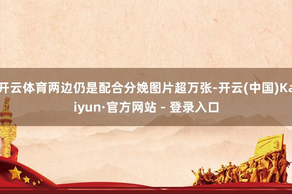 开云体育两边仍是配合分娩图片超万张-开云(中国)Kaiyun·官方网站 - 登录入口